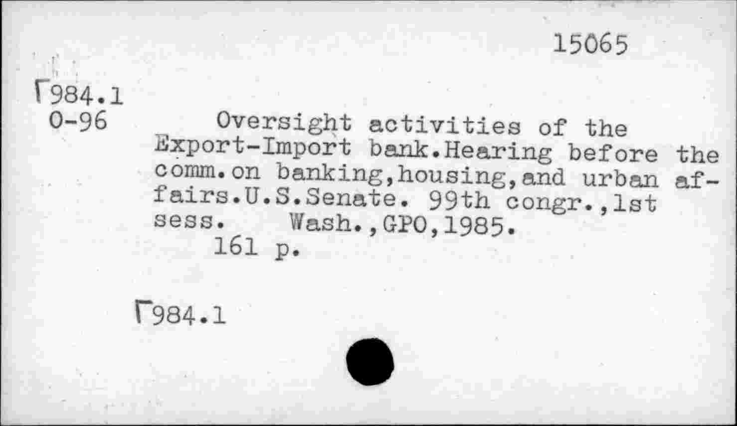 ﻿15065
f984.1
0-96	, Oversight activities of the
Export—Import bank.Hearing before the comm.on banking,housing,and urban affairs. U.S. Senate. 99th congr.,lst sess. Wash.,GPO,1985.
161 p.
r984.1